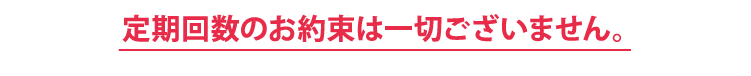 定期回数のお約束は一切ございません。